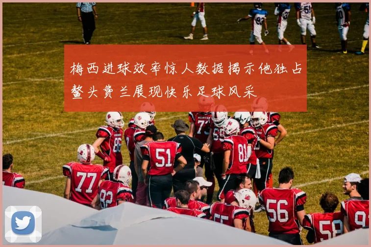 梅西进球效率惊人数据揭示他独占鳌头费兰展现快乐足球风采