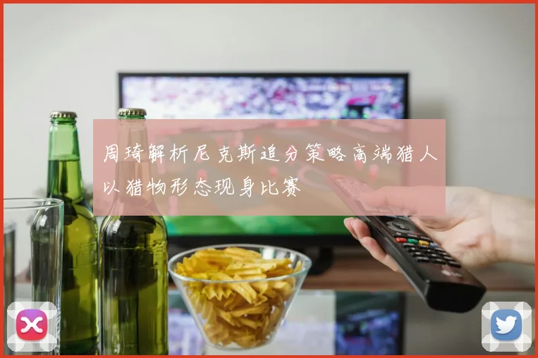 周琦解析尼克斯追分策略高端猎人以猎物形态现身比赛