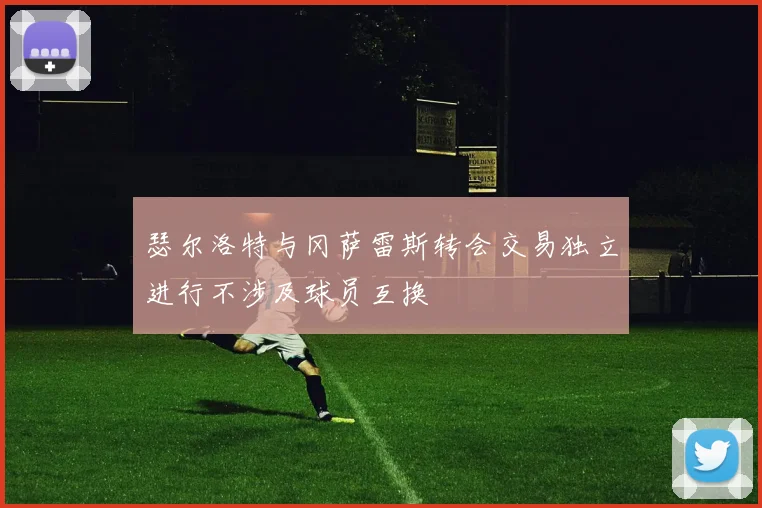 瑟尔洛特与冈萨雷斯转会交易独立进行不涉及球员互换