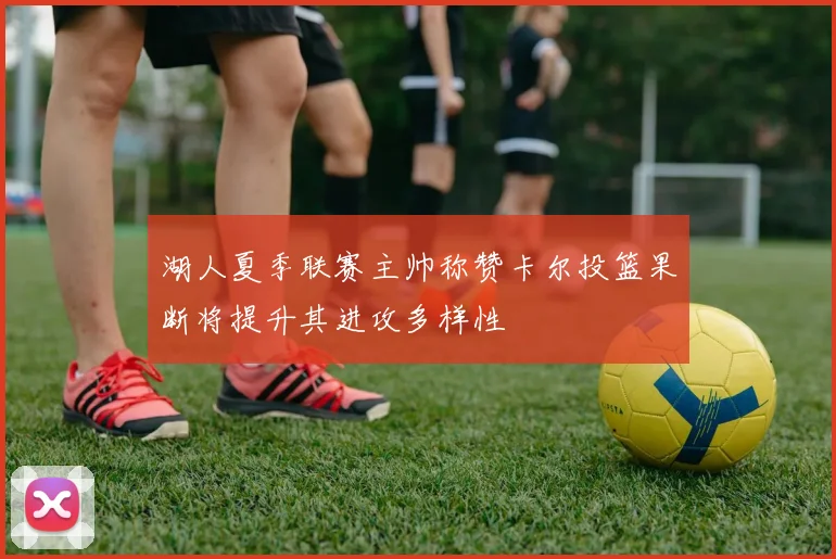 湖人夏季联赛主帅称赞卡尔投篮果断将提升其进攻多样性