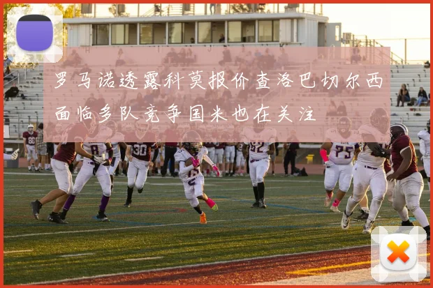 罗马诺透露科莫报价查洛巴切尔西面临多队竞争国米也在关注