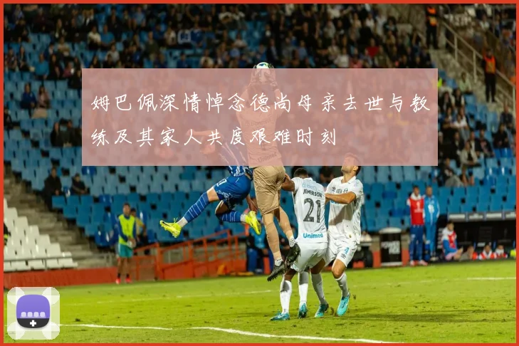 姆巴佩深情悼念德尚母亲去世与教练及其家人共度艰难时刻