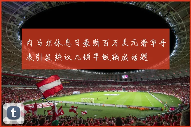 内马尔休息日豪购百万美元奢华手表引发热议几顿早饭钱成话题