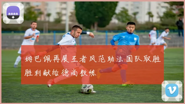 姆巴佩再展王者风范助法国队取胜胜利献给德尚教练