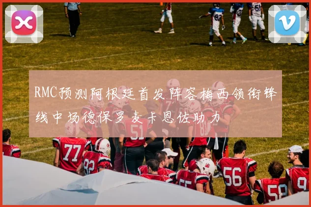 RMC预测阿根廷首发阵容梅西领衔锋线中场德保罗麦卡恩佐助力