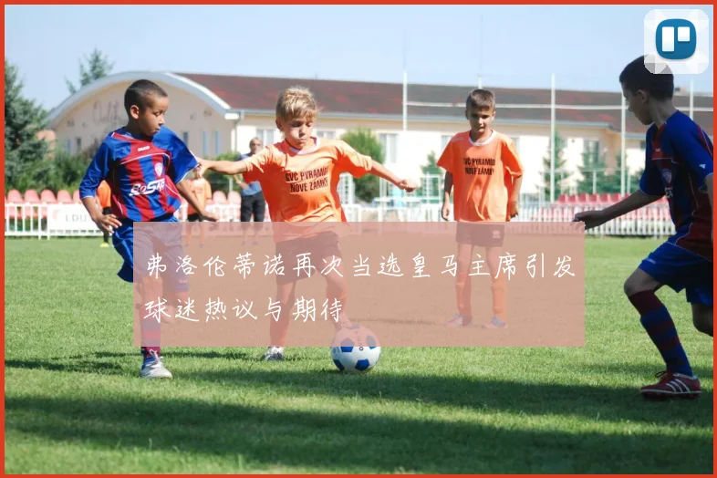 弗洛伦蒂诺再次当选皇马主席引发球迷热议与期待