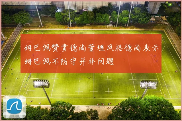 姆巴佩赞赏德尚管理风格德尚表示姆巴佩不防守并非问题