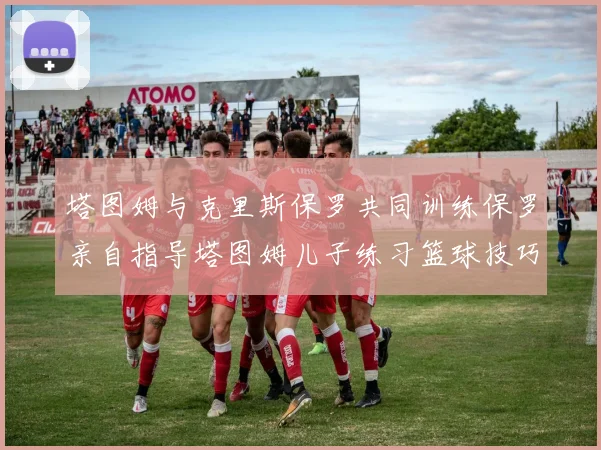 塔图姆与克里斯保罗共同训练保罗亲自指导塔图姆儿子练习篮球技巧