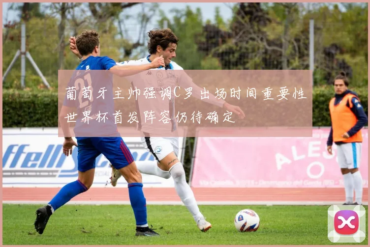 葡萄牙主帅强调C罗出场时间重要性世界杯首发阵容仍待确定
