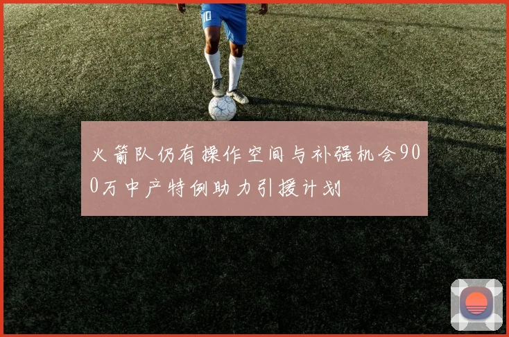 火箭队仍有操作空间与补强机会900万中产特例助力引援计划
