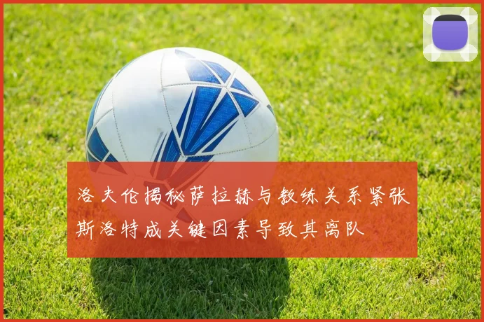 洛夫伦揭秘萨拉赫与教练关系紧张斯洛特成关键因素导致其离队