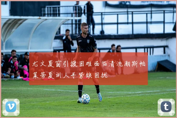 尤文夏窗引援困难面临清洗潮斯帕莱蒂夏训人手紧缺困扰