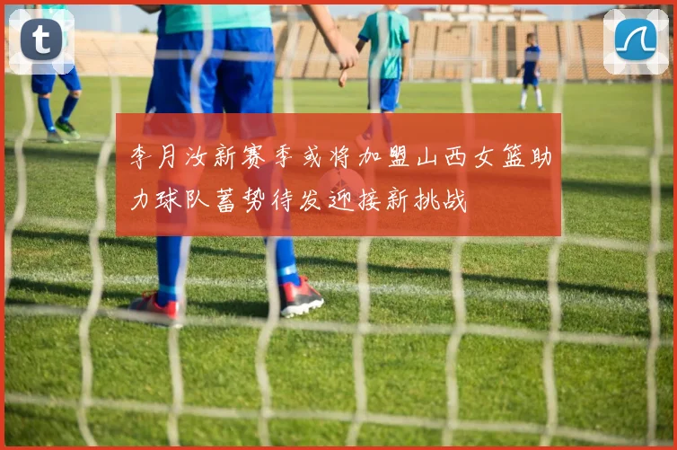 李月汝新赛季或将加盟山西女篮助力球队蓄势待发迎接新挑战