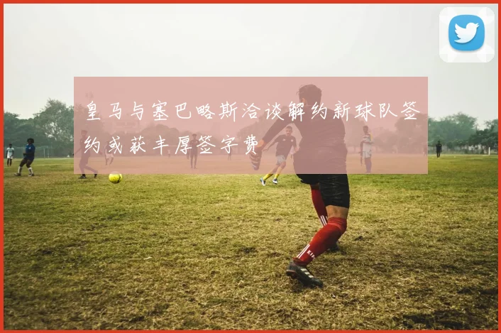 皇马与塞巴略斯洽谈解约新球队签约或获丰厚签字费